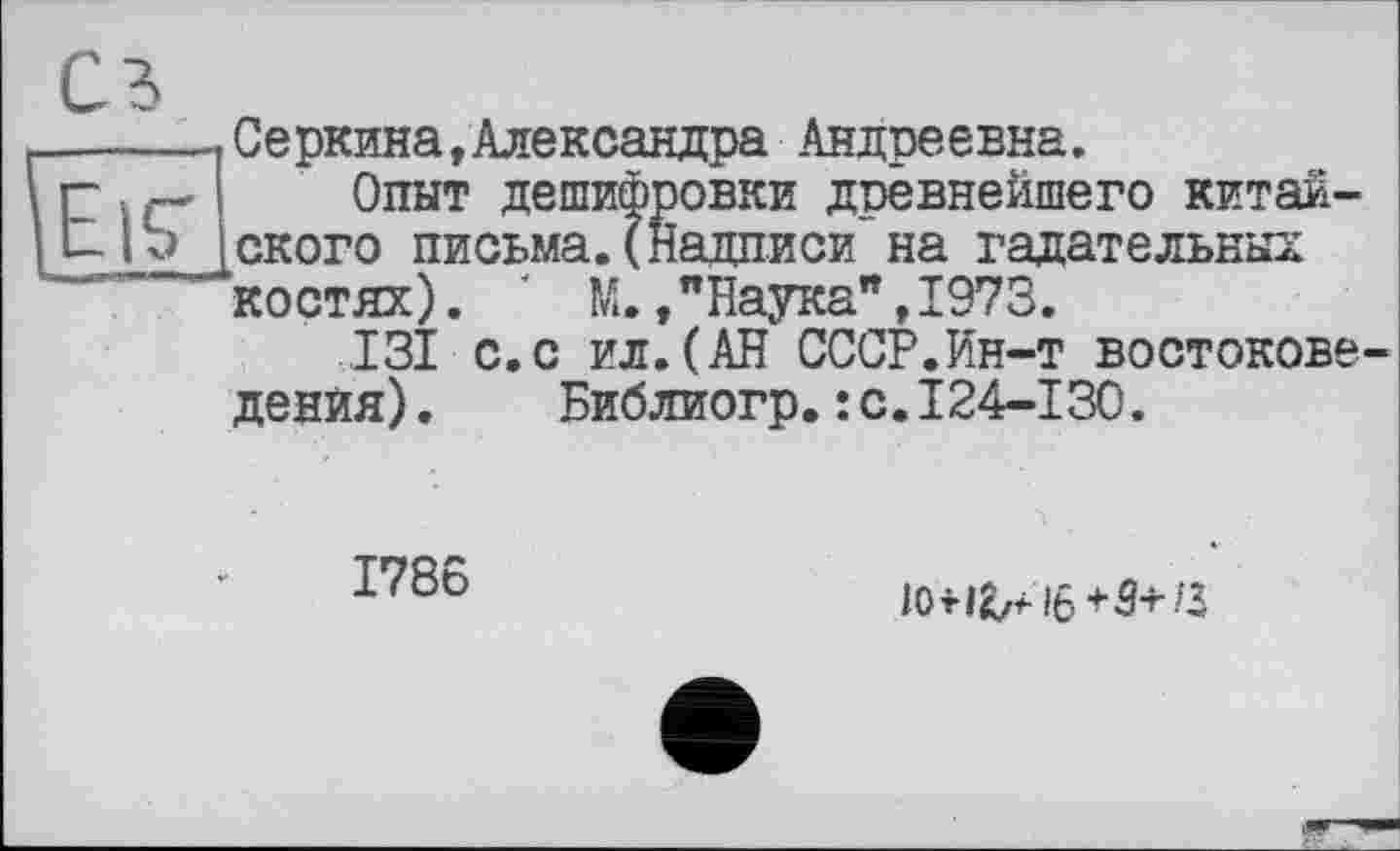 ﻿
сз
Серкина,Александра Андреевна.
Опыт дешифровки древнейшего китайского письма.(Надписи на гадательных костях). ' М.,"Наука",1973.
.131 с.с ил.(АН СССР.Ин-т востоковедения) . Библиогр.: с.124-130.
1786
10fi^i6t5+3